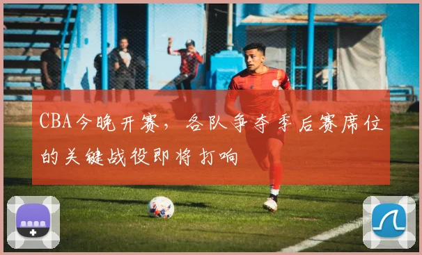CBA今晚开赛，各队争夺季后赛席位的关键战役即将打响