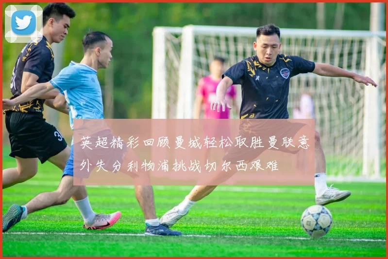 英超精彩回顾曼城轻松取胜曼联意外失分利物浦挑战切尔西艰难