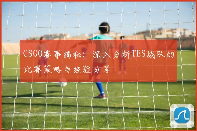CSGO赛事揭秘：深入分析TES战队的比赛策略与经验分享