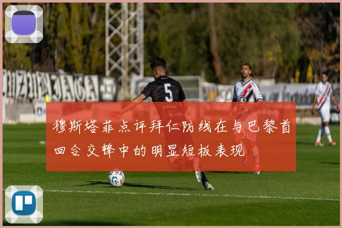 穆斯塔菲点评拜仁防线在与巴黎首回合交锋中的明显短板表现