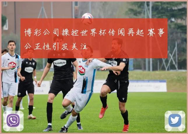 博彩公司操控世界杯传闻再起 赛事公正性引发关注