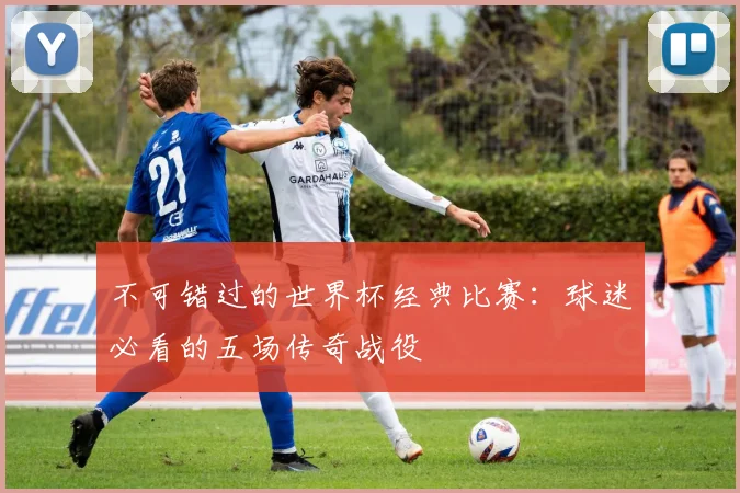 不可错过的世界杯经典比赛：球迷必看的五场传奇战役
