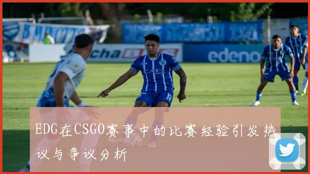 EDG在CSGO赛事中的比赛经验引发热议与争议分析