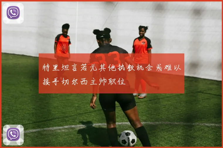 特里坦言若无其他执教机会或难以接手切尔西主帅职位