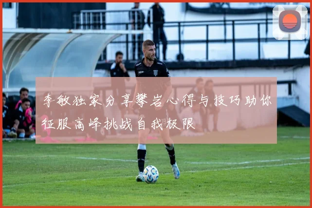 李敏独家分享攀岩心得与技巧助你征服高峰挑战自我极限