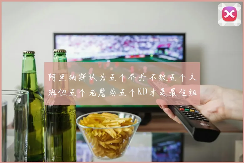 阿里纳斯认为五个乔丹不敌五个文班但五个老詹或五个KD才是最佳组合