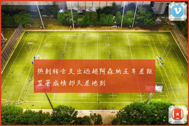 热刺转会支出远超阿森纳五年差距显著成绩却天差地别