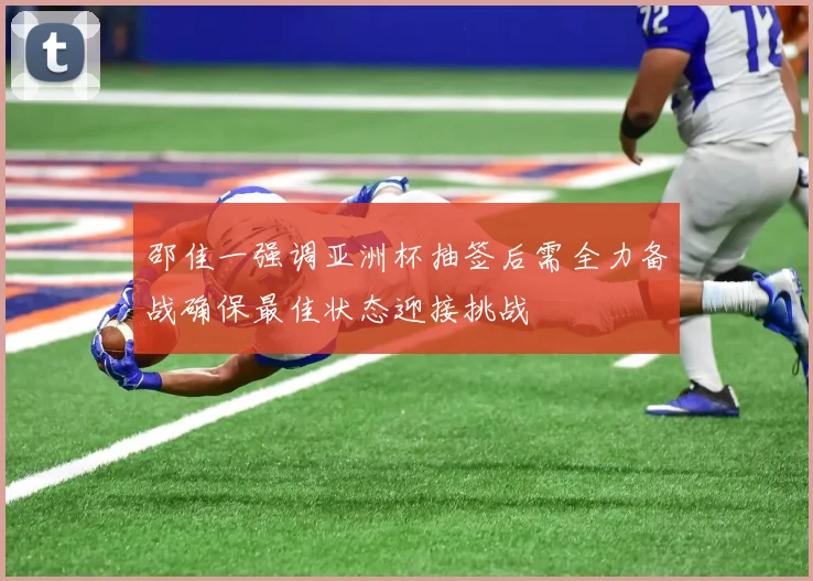 邵佳一强调亚洲杯抽签后需全力备战确保最佳状态迎接挑战