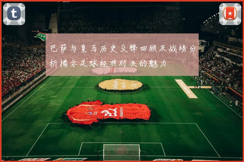 巴萨与皇马历史交锋回顾及战绩分析揭示足球经典对决的魅力