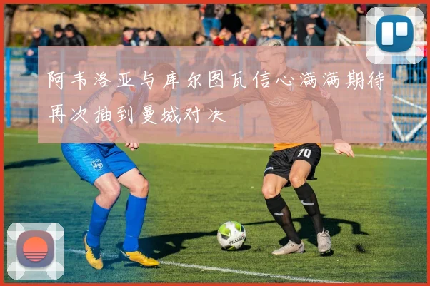 阿韦洛亚与库尔图瓦信心满满期待再次抽到曼城对决